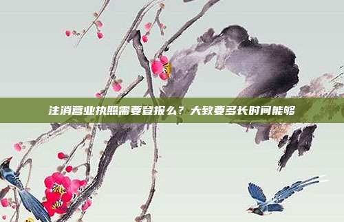 注消营业执照需要登报么?大致要多长时间能够