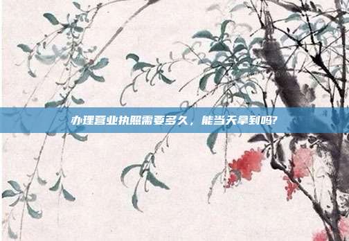 办理营业执照需要多久,能当天拿到吗?