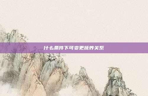 什么条件下可变更抚养关系