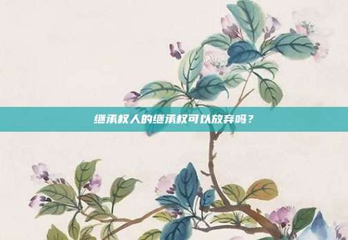 继承权人的继承权可以放弃吗?