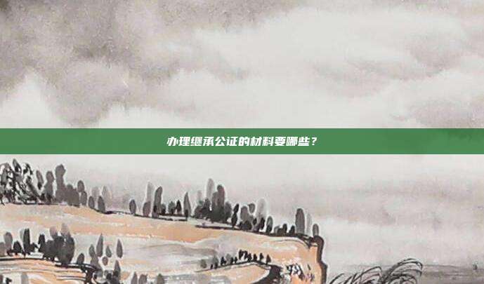 办理继承公证的材料要哪些?