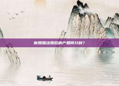 新婚姻法婚后房产如何分割？