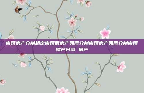 离婚房产分割规定离婚后房产如何分割离婚房产如何分割离婚财产分割 房产
