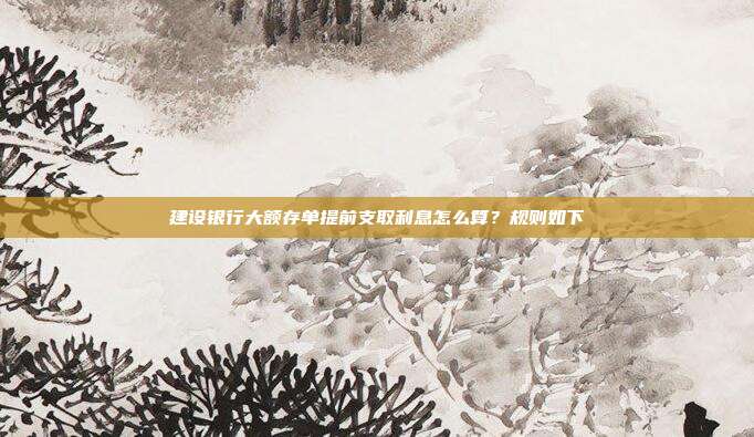 建设银行大额存单提前支取利息怎么算?规则如下