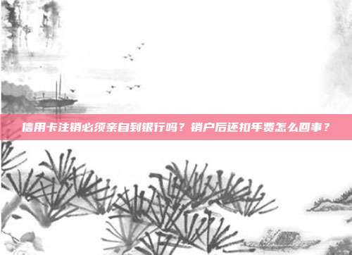 信用卡注销必须亲自到银行吗？销户后还扣年费怎么回事？