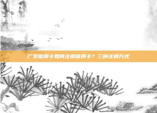 广发信用卡如何注销信用卡？三种注销方式