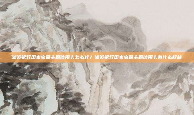 浦发银行国家宝藏主题信用卡怎么样？浦发银行国家宝藏主题信用卡有什么权益