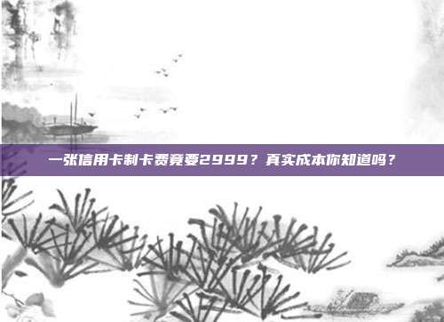 一张信用卡制卡费竟要2999？真实成本你知道吗？