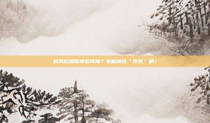 对风控提醒视若罔闻？变相疯狂“作死”呐！