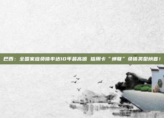 巴西：全国家庭负债率达10年最高值 信用卡“蝉联”负债类型榜首！