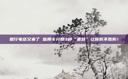 银行电话又来了 信用卡分期3种“套路”让你防不胜防！