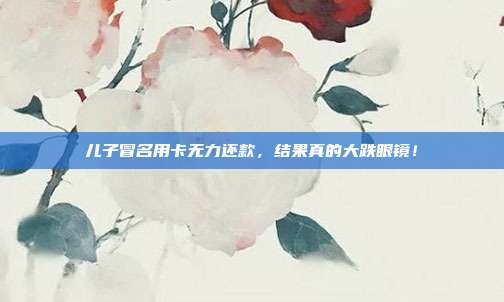儿子冒名用卡无力还款，结果真的大跌眼镜！