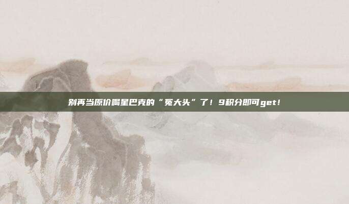 别再当原价喝星巴克的“冤大头”了！9积分即可get！
