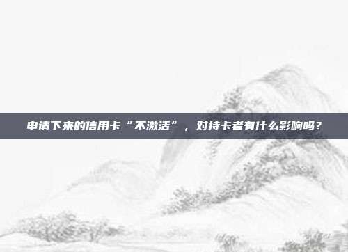 申请下来的信用卡“不激活”，对持卡者有什么影响吗？