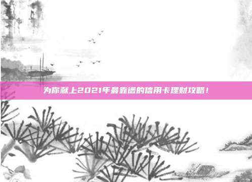 为你献上2021年最靠谱的信用卡理财攻略！
