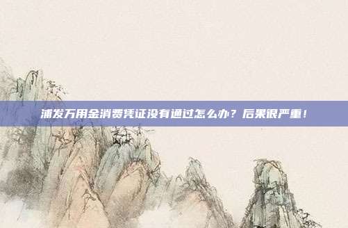 浦发万用金消费凭证没有通过怎么办？后果很严重！