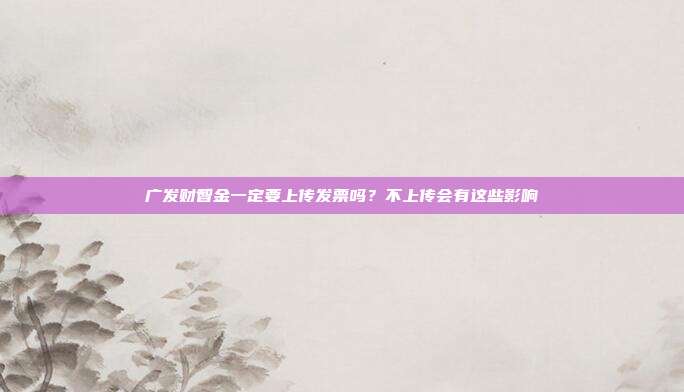 广发财智金一定要上传发票吗？不上传会有这些影响