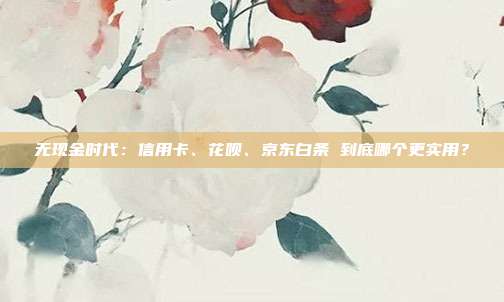 无现金时代：信用卡、花呗、京东白条 到底哪个更实用？