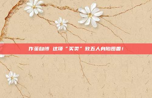 作茧自缚 这项“买卖”致五人身陷囹圄！