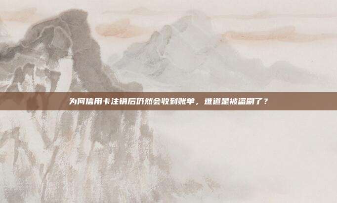 为何信用卡注销后仍然会收到账单，难道是被盗刷了？