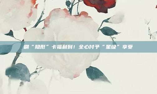 刷“隐形”卡福利到!全心付予“星级”享受