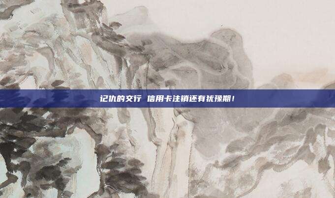 记仇的交行 信用卡注销还有犹豫期!