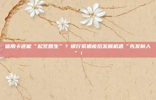 信用卡还能“起死回生”？银行紧抓疫后发展机遇“先发制人”！