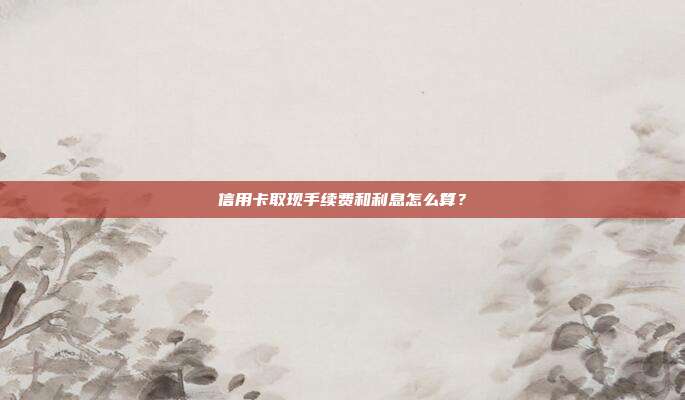 信用卡取现手续费和利息怎么算？