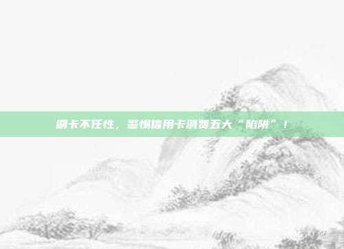 刷卡不任性,警惕信用卡消费五大“陷阱”!