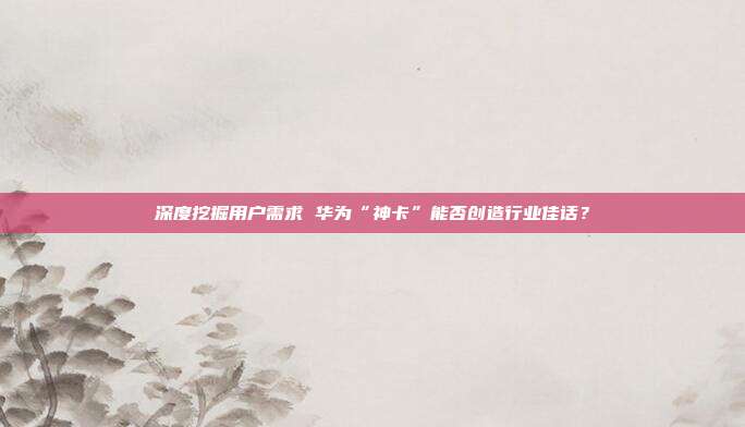 深度挖掘用户需求 华为“神卡”能否创造行业佳话？