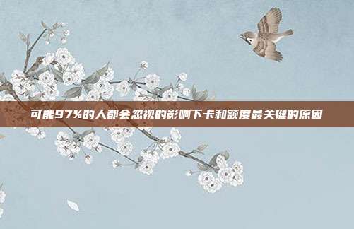 可能97%的人都会忽视的影响下卡和额度最关键的原因