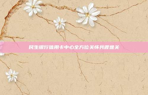 民生银行信用卡中心全方位关怀共渡难关