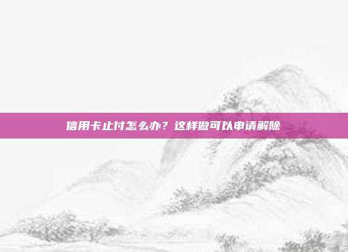 信用卡止付怎么办？这样做可以申请解除