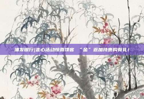 浦发银行|走心活动惊喜馈客 “金”返加持惠购有礼!
