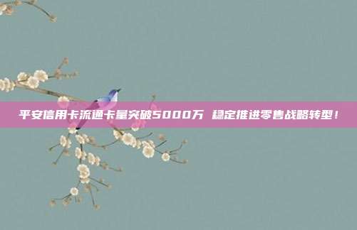 平安信用卡流通卡量突破5000万 稳定推进零售战略转型!