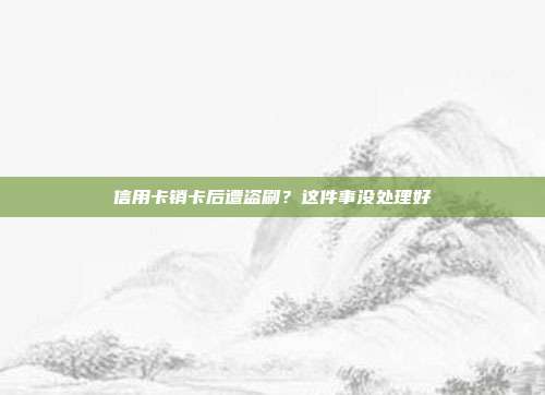 信用卡销卡后遭盗刷？这件事没处理好