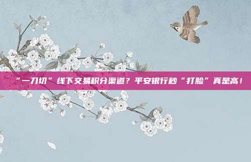 “一刀切”线下交易积分渠道？平安银行秒“打脸”真是高！