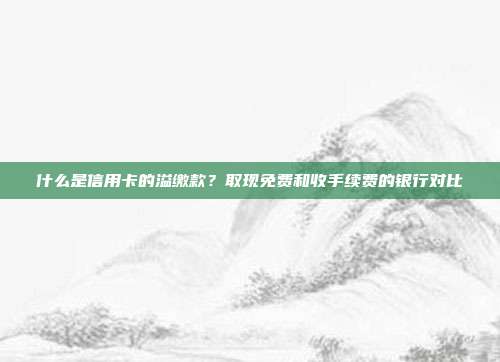 什么是信用卡的溢缴款？取现免费和收手续费的银行对比