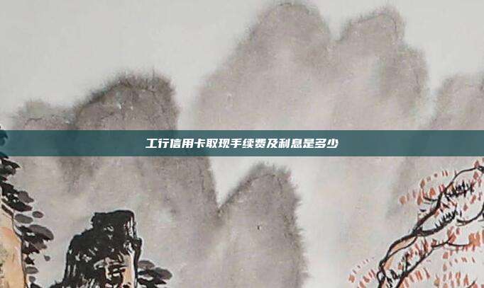 工行信用卡取现手续费及利息是多少