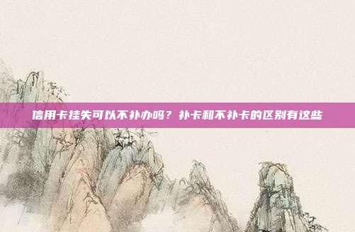 信用卡挂失可以不补办吗?补卡和不补卡的区别有这些