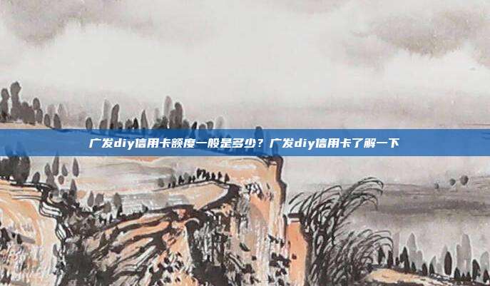 广发diy信用卡额度一般是多少?广发diy信用卡了解一下