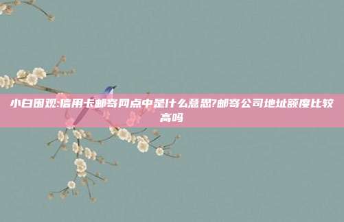 小白围观:信用卡邮寄网点中是什么意思?邮寄公司地址额度比较高吗