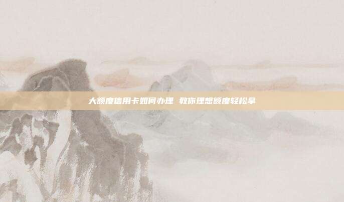 大额度信用卡如何办理 教你理想额度轻松拿