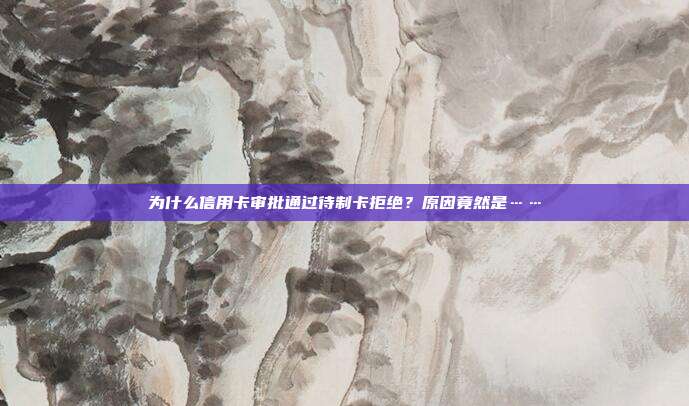 为什么信用卡审批通过待制卡拒绝？原因竟然是……