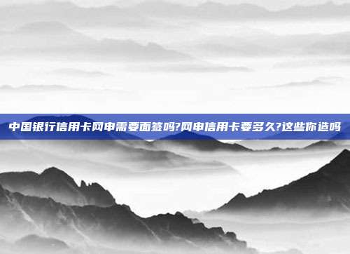中国银行信用卡网申需要面签吗?网申信用卡要多久?这些你造吗