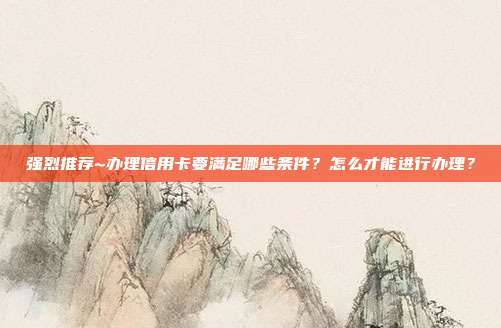 强烈推荐~办理信用卡要满足哪些条件？怎么才能进行办理？