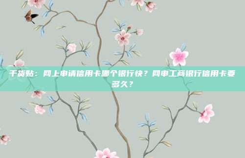 干货贴：网上申请信用卡哪个银行快？网申工商银行信用卡要多久？