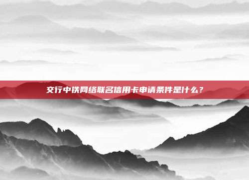 交行中铁网络联名信用卡申请条件是什么?
