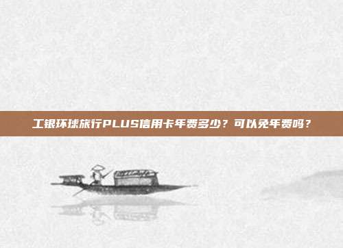 工银环球旅行PLUS信用卡年费多少?可以免年费吗?