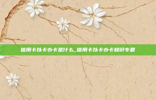 信用卡以卡办卡是什么_信用卡以卡办卡知识专题